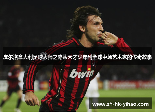 皮尔洛意大利足球大师之路从天才少年到全球中场艺术家的传奇故事