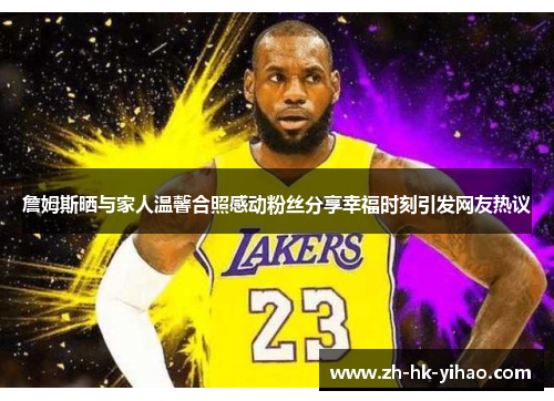 詹姆斯晒与家人温馨合照感动粉丝分享幸福时刻引发网友热议