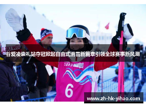 谷爱凌崇礼站夺冠掀起自由式滑雪新篇章引领全球赛事新风潮