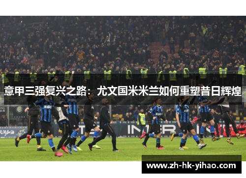 意甲三强复兴之路：尤文国米米兰如何重塑昔日辉煌