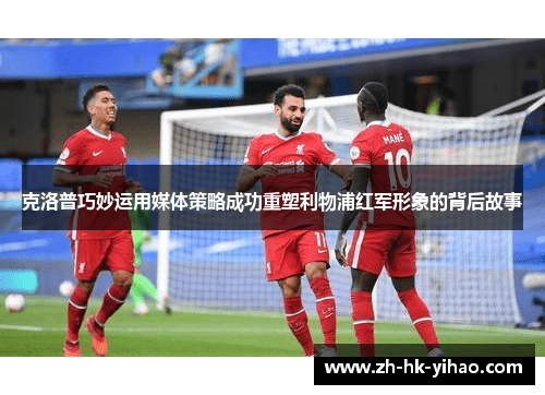 克洛普巧妙运用媒体策略成功重塑利物浦红军形象的背后故事