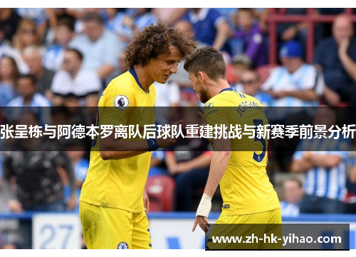 张呈栋与阿德本罗离队后球队重建挑战与新赛季前景分析